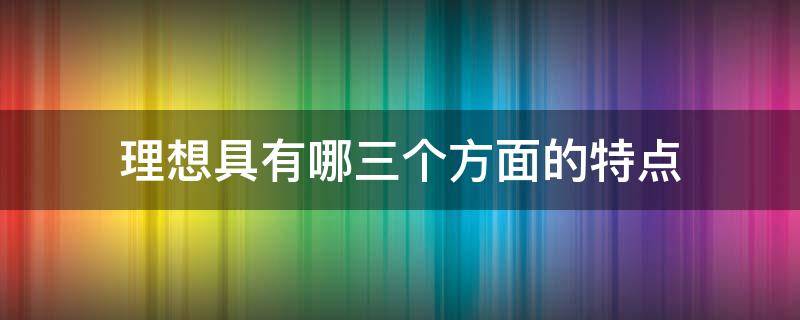 理想具有哪三个方面的特点（理想具有哪三个方面的特点呢）