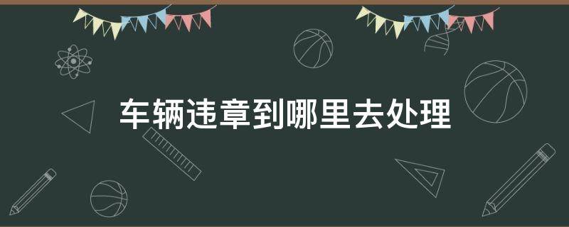 车辆违章到哪里去处理（车辆违章到哪里去处理流程）