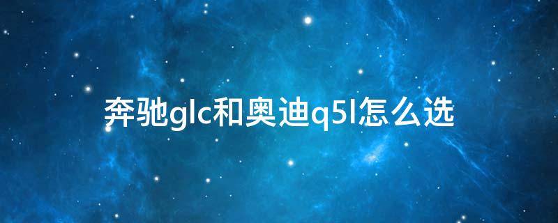 奔驰glc和奥迪q5l怎么选（买奥迪q5还是奔驰glc）