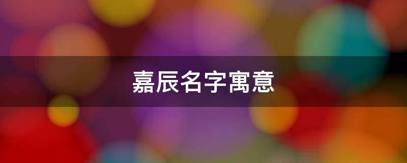 嘉辰名字寓意（嘉辰名字寓意及含义）