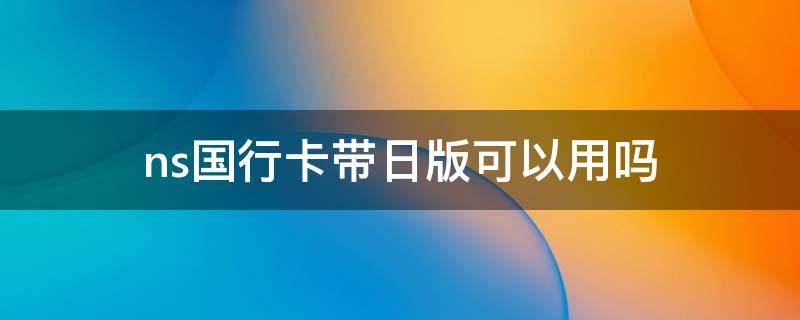 ns国行卡带日版可以用吗（ns国行卡带日版可以用吗）