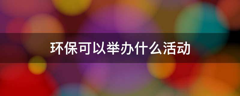 环保可以举办什么活动 环保可以举办什么活动学校
