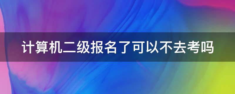计算机二级报名了可以不去考吗 计算机二级报名了可以不去考吗