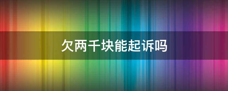 欠两千块能起诉吗 欠两百块可以起诉吗
