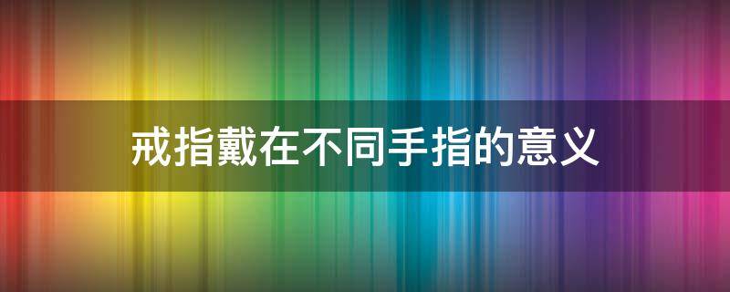 戒指戴在不同手指的意义（男生戒指戴在不同手指的意义）