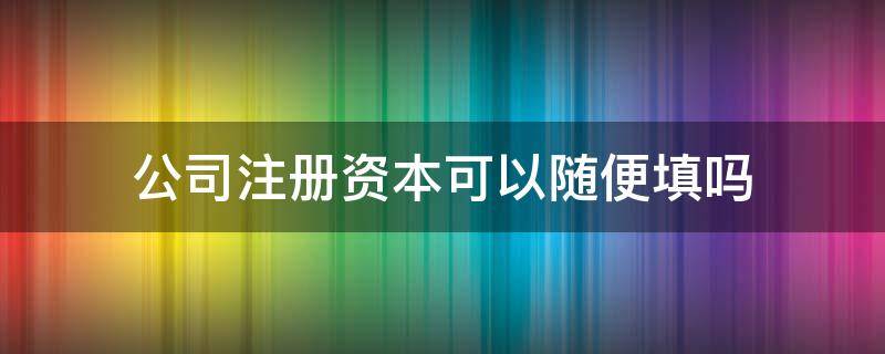 公司注册资本可以随便填吗 公司注册资本可以随便填吗有什么法律影响