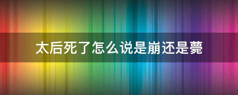 太后死了怎么说是崩还是薨 太后死了叫薨了,皇上死了