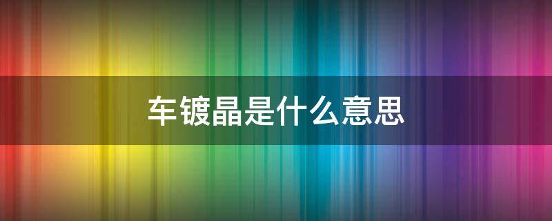 车镀晶是什么意思（汽车镀晶是啥）