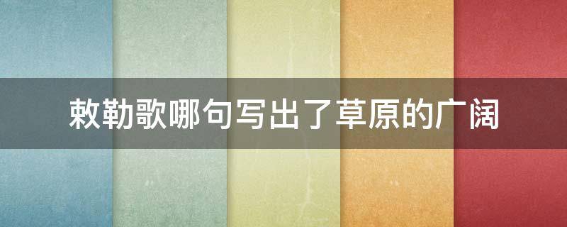 敕勒歌哪句写出了草原的广阔（敕勒歌哪句写出了草原的广阔感觉）