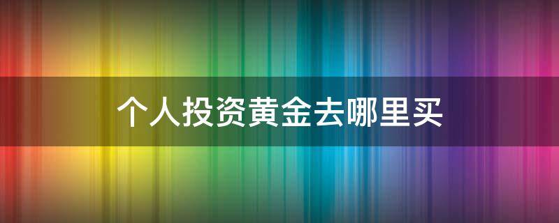 个人投资黄金去哪里买（个人怎么买黄金投资）
