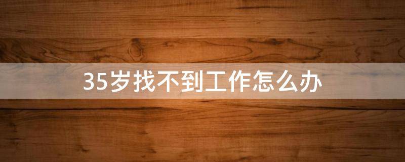 35岁找不到工作怎么办（35岁以后真的找不到工作吗）