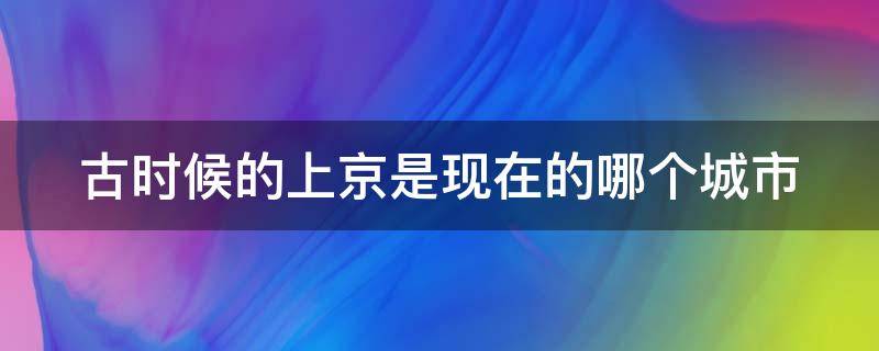 古时候的上京是现在的哪个城市 古代的京城是现在的哪里