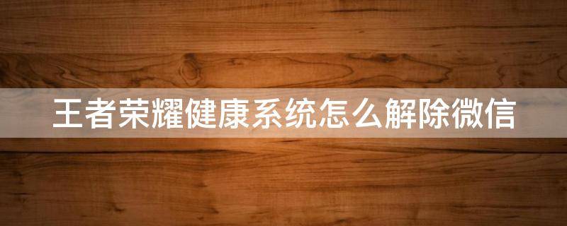 王者荣耀健康系统怎么解除微信 王者荣耀健康系统怎么解除微信没有银行卡