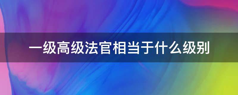 一级高级法官相当于什么级别（一级法官相当哪级）