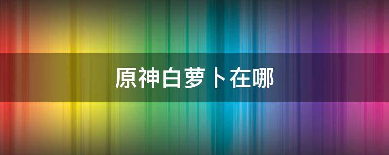 原神白萝卜在哪 原神白萝卜在哪里找香菱