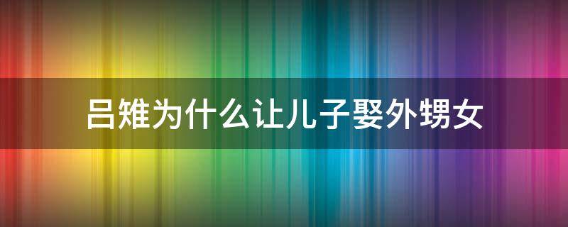 吕雉为什么让儿子娶外甥女 吕雉为什么让儿子娶自己的外孙女