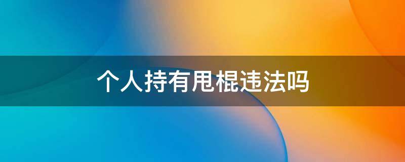 个人持有甩棍违法吗 个人持有甩棍是否合法
