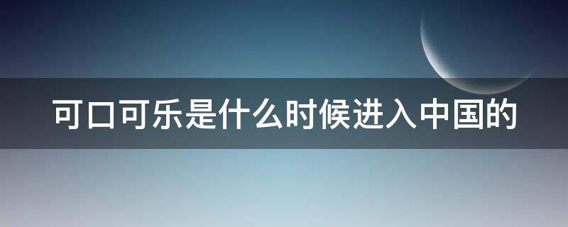 可口可乐是什么时候进入中国的 可口可乐什么时候进入中国的市场?