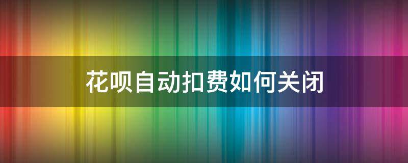 花呗自动扣费如何关闭 花呗自动扣费如何关闭了为什么还自动扣费