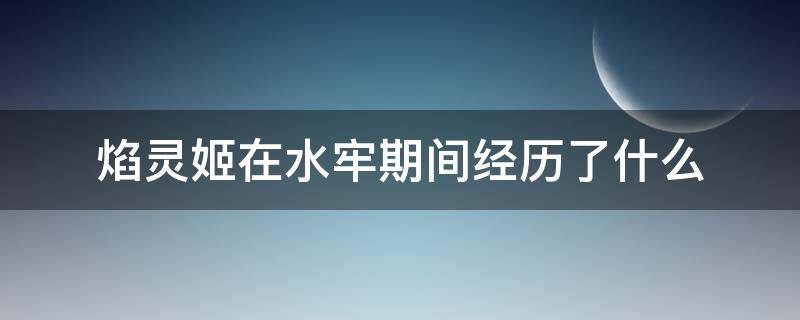 焰灵姬在水牢期间经历了什么（焰灵姬在水晶牢）
