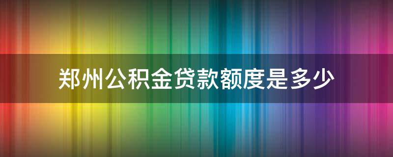 郑州公积金贷款额度是多少 郑州公积金贷款额度是多少万