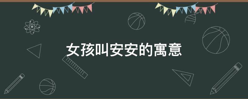 女孩叫安安的寓意（女孩叫安安的寓意是什么）