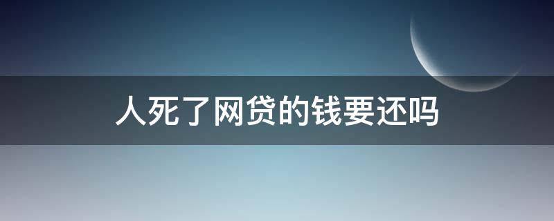 人死了网贷的钱要还吗（如果网贷人死了还要还钱吗）