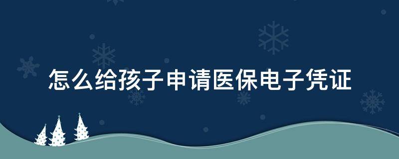 怎么给孩子申请医保电子凭证（怎么给孩子申请医保电子凭证呢）