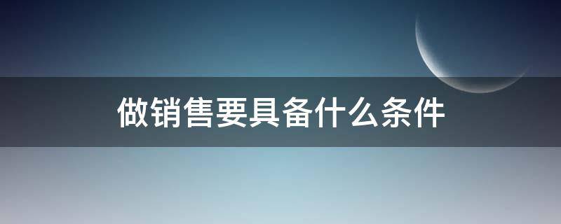 做销售要具备什么条件（做销售要具备什么条件呢）