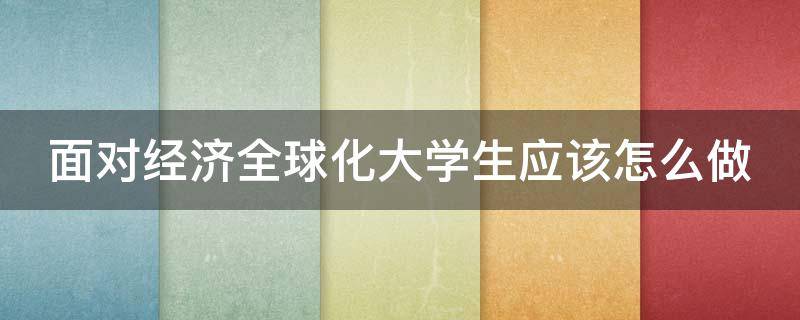 面对经济全球化大学生应该怎么做（大学生在经济全球化下应该做什么）