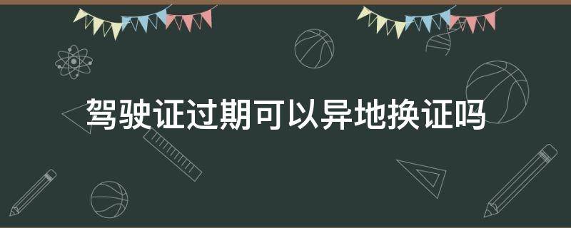 驾驶证过期可以异地换证吗（驾驶证过期可以异地换证吗现在）