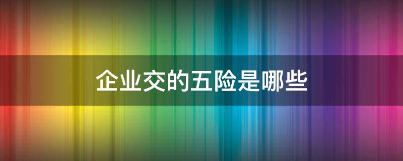 企业交的五险是哪些 企业交的五险是哪些内容