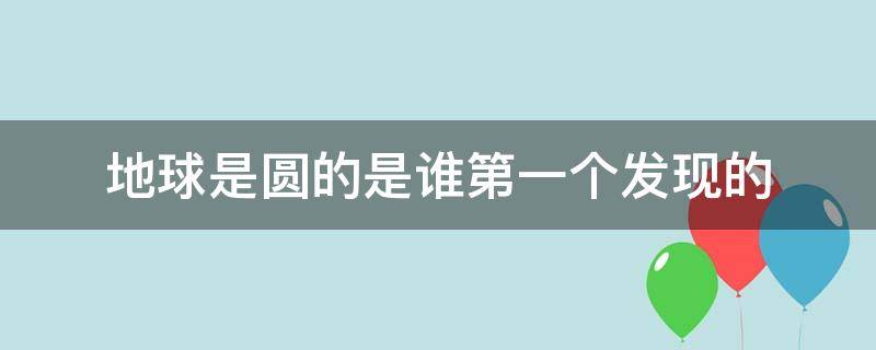 地球是圆的是谁第一个发现的 是谁先发现地球是圆的
