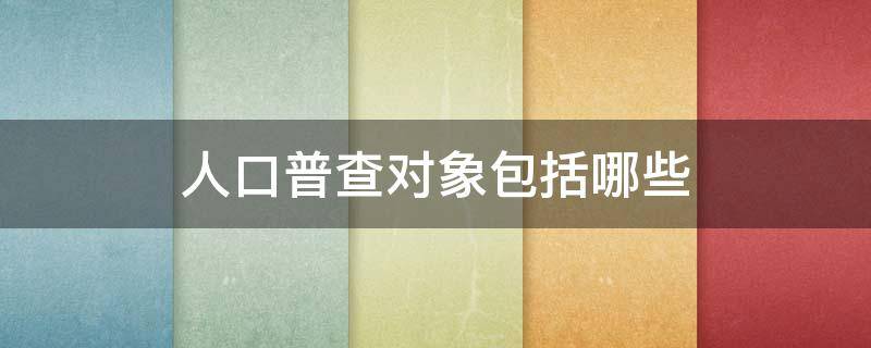人口普查对象包括哪些 人口普查的对象包括哪些人?