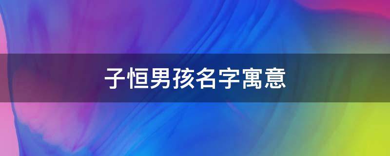 子恒男孩名字寓意（子恒男孩名字的寓意）