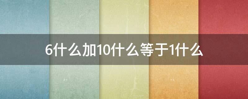 6什么加10什么等于1什么 6什么加10什么等于1什么的答案