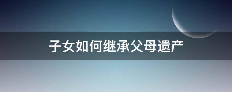 子女如何继承父母遗产 独生子女如何继承父母遗产