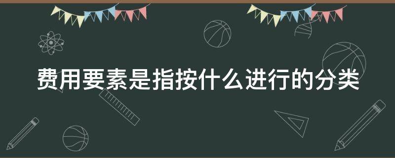 费用要素是指按什么进行的分类 费用要素分为