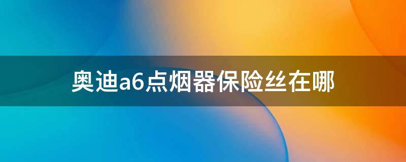 奥迪a6点烟器保险丝在哪 奥迪a6点烟器保险丝在哪17款