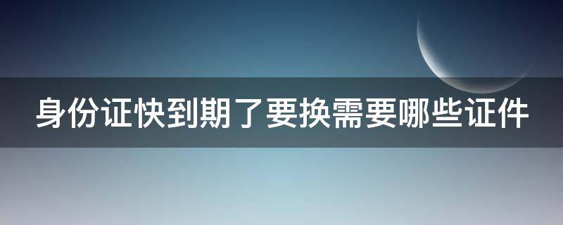 身份证快到期了要换需要哪些证件（身份证快到期换身份证需要带什么）
