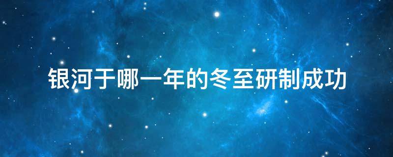 银河于哪一年的冬至研制成功（银河于那一年冬至）