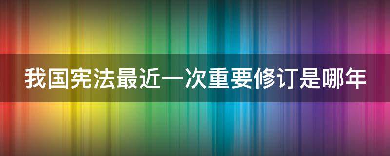 我国宪法最近一次重要修订是哪年（我国宪法最近一次修订是哪一年）