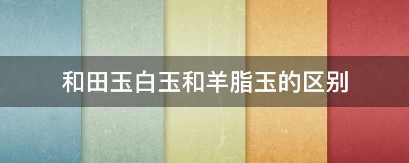 和田玉白玉和羊脂玉的区别（和田玉白玉和羊脂玉的区别图）