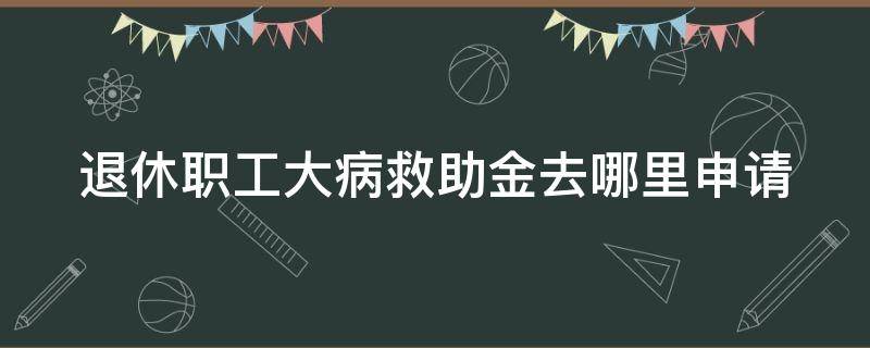 退休职工大病救助金去哪里申请（退休职工大病救助金去哪里申请领取）