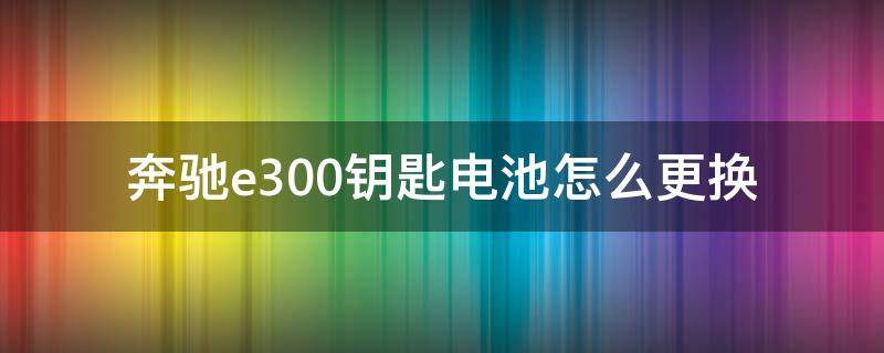 奔驰e300钥匙电池怎么更换（奔驰e300钥匙电池怎么更换）