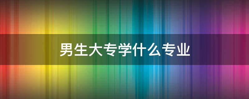 男生大专学什么专业 男生大专学什么专业最吃香