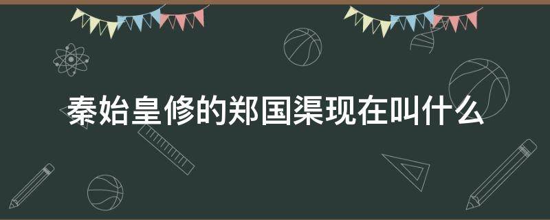 秦始皇修的郑国渠现在叫什么（秦国修的郑国渠现在叫什么）