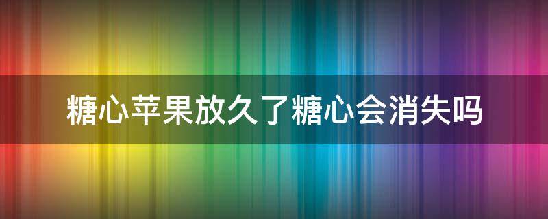糖心苹果放久了糖心会消失吗（糖心苹果的糖心会消失吗）