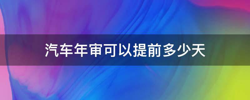 汽车年审可以提前多少天 汽车年审提前多少天办理