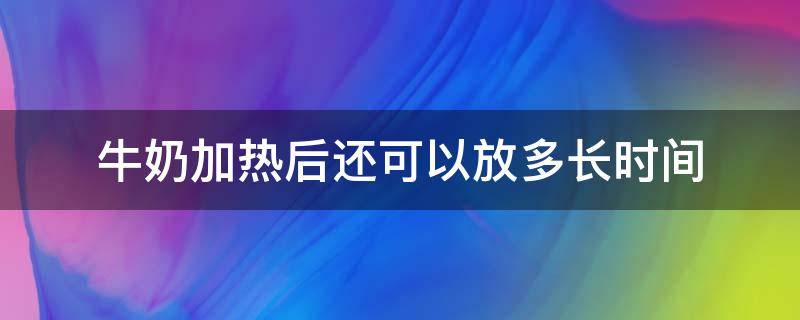 牛奶加热后还可以放多长时间 牛奶加热了可以放多久